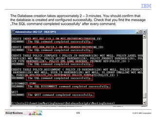 374 © 2010 IBM CorporationSocial Business
The Database creation takes approximately 2 – 3 minutes. You should confirm that
the database is created and configured successfully. Check that you find the message
„The SQL command completed successfully“ after every command.
 