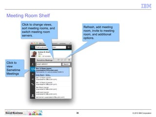 38 © 2010 IBM CorporationSocial Business
Meeting Room Shelf
Click to
view
Sametime
Meetings
Click to
view
Sametime
Meetings
Refresh, add meeting
room, invite to meeting
room, and additional
options.
Refresh, add meeting
room, invite to meeting
room, and additional
options.
Click to change views,
sort meeting rooms, and
switch meeting room
servers.
Click to change views,
sort meeting rooms, and
switch meeting room
servers.
 