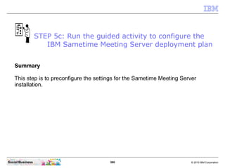 380 © 2010 IBM CorporationSocial Business
Summary
This step is to preconfigure the settings for the Sametime Meeting Server
installation.
STEP 5c: Run the guided activity to configure the
IBM Sametime Meeting Server deployment plan
 