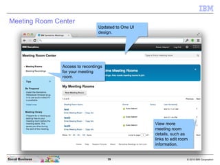 39 © 2010 IBM CorporationSocial Business
Meeting Room Center
Updated to One UI
design.
Updated to One UI
design.
Access to recordings
for your meeting
room.
Access to recordings
for your meeting
room.
View more
meeting room
details, such as
links to edit room
information.
View more
meeting room
details, such as
links to edit room
information.
 