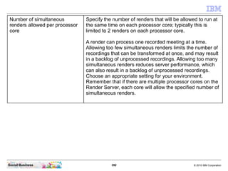 392 © 2010 IBM CorporationSocial Business
Number of simultaneous
renders allowed per processor
core
Specify the number of renders that will be allowed to run at
the same time on each processor core; typically this is
limited to 2 renders on each processor core.
A render can process one recorded meeting at a time.
Allowing too few simultaneous renders limits the number of
recordings that can be transformed at once, and may result
in a backlog of unprocessed recordings. Allowing too many
simultaneous renders reduces server performance, which
can also result in a backlog of unprocessed recordings.
Choose an appropriate setting for your environment.
Remember that if there are multiple processor cores on the
Render Server, each core will allow the specified number of
simultaneous renders.
 