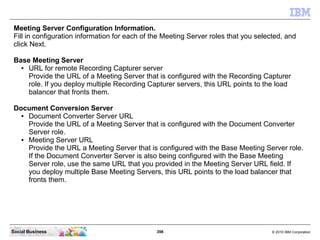 398 © 2010 IBM CorporationSocial Business
Meeting Server Configuration Information.
Fill in configuration information for each of the Meeting Server roles that you selected, and
click Next.
Base Meeting Server
● URL for remote Recording Capturer server
Provide the URL of a Meeting Server that is configured with the Recording Capturer
role. If you deploy multiple Recording Capturer servers, this URL points to the load
balancer that fronts them.
Document Conversion Server
● Document Converter Server URL
Provide the URL of a Meeting Server that is configured with the Document Converter
Server role.
● Meeting Server URL
Provide the URL a Meeting Server that is configured with the Base Meeting Server role.
If the Document Converter Server is also being configured with the Base Meeting
Server role, use the same URL that you provided in the Meeting Server URL field. If
you deploy multiple Base Meeting Servers, this URL points to the load balancer that
fronts them.
 