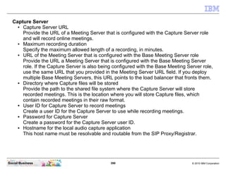 399 © 2010 IBM CorporationSocial Business
Capture Server
● Capture Server URL
Provide the URL of a Meeting Server that is configured with the Capture Server role
and will record online meetings.
● Maximum recording duration
Specify the maximum allowed length of a recording, in minutes.
● URL of the Meeting Server that is configured with the Base Meeting Server role
Provide the URL a Meeting Server that is configured with the Base Meeting Server
role. If the Capture Server is also being configured with the Base Meeting Server role,
use the same URL that you provided in the Meeting Server URL field. If you deploy
multiple Base Meeting Servers, this URL points to the load balancer that fronts them.
● Directory where Capture files will be stored
Provide the path to the shared file system where the Capture Server will store
recorded meetings. This is the location where you will store Capture files, which
contain recorded meetings in their raw format.
● User ID for Capture Server to record meetings
Create a user ID for the Capture Server to use while recording meetings.
● Password for Capture Server
Create a password for the Capture Server user ID.
● Hostname for the local audio capture application
This host name must be resolvable and routable from the SIP Proxy/Registrar.
 
