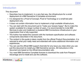 4 © 2010 IBM CorporationSocial Business
Introduction
This document
● Describes how to implement, in a very fast way, the infrastructure for a small
deployment of a IBM Sametime 9 Complete environment.
● It is designed for a Proof of Concept, Proof of Technology or a small test pilot
deployment only.
● It does not contain information how to implement a high available infrastructure.
● You can start with this document just to "make your bosses happy". But to make the
system available for a larger number of users, it is recommended to invite IBM
Services to plan and implement a clustered IBM Connections infrastructure in your
organization that is fully supported.
● The Author has tested this scenario with the hardware specification and software
components described in this document.
● The content in this guide is taken mostly from the official Product Documentation. It is
reduced to what your really need and extended with some additional information and
experiences.
● You can use the official IBM support channels for any issue you raise when you use
just this document to install your IBM Sametime servers. All instructions in this
document are based on the official documentation wiki.
● You need IBM Sametime Complete licenses to download the code from Passport
Advantage and to install and use this software.
 
