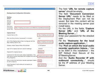 402 © 2010 IBM CorporationSocial Business
The field “URL for remote capture
server” should be empty.
The field “Document Conversion
Server URL” needs to be filled or
the Deployment Plan can not be
saved. But later this content will be
removed in the meeting server post
install tasks.
Fix the URL in the fields “Capture
Server URL” and “URL of the
Meeting Server....”.
Enter your password for the strecbot
user.
Fill the “Hostname for the local
audio capture application...”.
The “Port on which the local audio
recorder application listens...” has
to be 5064 in this installation – the
SIP Default Host Secure of the
STMeetingServer.
And the “Audio Recorder IP with
outbound connectivity...” should
be the IP address of your Meeting
Server.
 