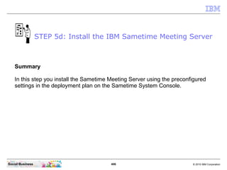 406 © 2010 IBM CorporationSocial Business
Summary
In this step you install the Sametime Meeting Server using the preconfigured
settings in the deployment plan on the Sametime System Console.
STEP 5d: Install the IBM Sametime Meeting Server
 