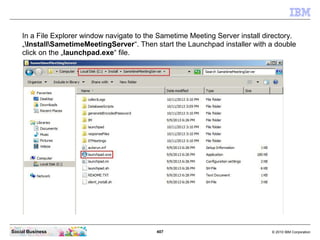 407 © 2010 IBM CorporationSocial Business
In a File Explorer window navigate to the Sametime Meeting Server install directory.
„InstallSametimeMeetingServer“. Then start the Launchpad installer with a double
click on the „launchpad.exe“ file.
 