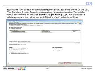 414 © 2010 IBM CorporationSocial Business
Because we have already installed a WebSphere based Sametime Server on this box,
(The Sametime System Console) we can reuse the installed binaries. The installer
detects this and checks the „Use the existing package group“. And therefore the
path is greyed and can not be changed. Click the „Next“ button to continue.
 