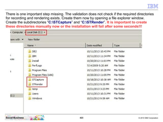 423 © 2010 IBM CorporationSocial Business
There is one important step missing. The validation does not check if the required directories
for recording and rendering exists. Create them now by opening a file explorer window.
Create the subdirectories “C:STCapture” and “C:STRender”. It is important to create
these directories manually now or the installation will fail after some seconds!!!
 