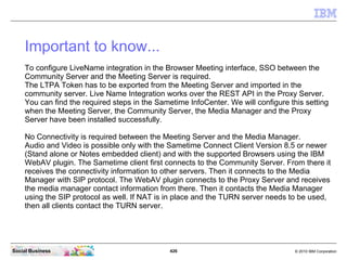426 © 2010 IBM CorporationSocial Business
Important to know...
To configure LiveName integration in the Browser Meeting interface, SSO between the
Community Server and the Meeting Server is required.
The LTPA Token has to be exported from the Meeting Server and imported in the
community server. Live Name Integration works over the REST API in the Proxy Server.
You can find the required steps in the Sametime InfoCenter. We will configure this setting
when the Meeting Server, the Community Server, the Media Manager and the Proxy
Server have been installed successfully.
No Connectivity is required between the Meeting Server and the Media Manager.
Audio and Video is possible only with the Sametime Connect Client Version 8.5 or newer
(Stand alone or Notes embedded client) and with the supported Browsers using the IBM
WebAV plugin. The Sametime client first connects to the Community Server. From there it
receives the connectivity information to other servers. Then it connects to the Media
Manager with SIP protocol. The WebAV plugin connects to the Proxy Server and receives
the media manager contact information from there. Then it contacts the Media Manager
using the SIP protocol as well. If NAT is in place and the TURN server needs to be used,
then all clients contact the TURN server.
 