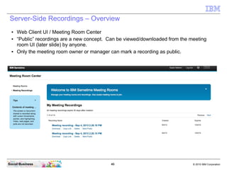 43 © 2010 IBM CorporationSocial Business
Server-Side Recordings – Overview
● Web Client UI / Meeting Room Center
● “Public” recordings are a new concept. Can be viewed/downloaded from the meeting
room UI (later slide) by anyone.
● Only the meeting room owner or manager can mark a recording as public.
 