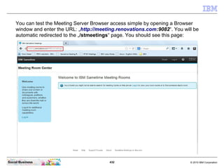 432 © 2010 IBM CorporationSocial Business
You can test the Meeting Server Browser access simple by opening a Browser
window and enter the URL: „http://meeting.renovations.com:9082“. You will be
automatic redirected to the „/stmeetings“ page. You should see this page:
 