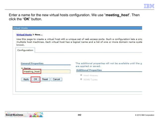 442 © 2010 IBM CorporationSocial Business
Enter a name for the new virtual hosts configuration. We use “meeting_host”. Then
click the “OK” button.
 