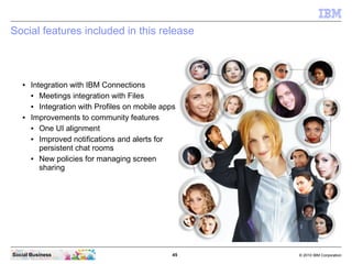 45 © 2010 IBM CorporationSocial Business
Social features included in this release
● Integration with IBM Connections
● Meetings integration with Files
● Integration with Profiles on mobile apps
● Improvements to community features
● One UI alignment
● Improved notifications and alerts for
persistent chat rooms
● New policies for managing screen
sharing
 