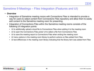 46 © 2010 IBM CorporationSocial Business
Sametime 9 Meetings – Files Integration (Features and UI)
● Overview
● Integration of Sametime meeting rooms with Connections Files is intended to provide a
way for users to select content from Connections Files repository and allow them to easily
add content to the Sametime meeting room for presenting.
● Integration of Connections Files within the Sametime meeting rooms consists of the
following UI integration points:
● UI to additionally upload a local file to Connections Files when adding it to the meeting room
● UI to open the Connections Files picker UI to select a file from Connections Files
● UI to save the meeting report to Connections Files when ending the meeting room
● UI menu options in the meeting room library to perform actions on files added from Files
● UI text differences in the meeting room library indicating that the library item was added from Files
 