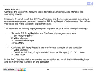 466 © 2010 IBM CorporationSocial Business
About this task
Complete the tasks in the following topics to install a Sametime Media Manager and
supporting servers:
Important: If you will install the SIP Proxy/Registrar and Conference Manager components
on separate computers, you must create the SIP Proxy/Registrar's deployment plan before
you create the Video Manager's deployment plan.
The sequence for creating deployment plans depends on your Media Manager topology:
● Separate SIP Proxy/Registrar and Conference Manager components:
1. SIP Proxy/Registrar
2. Video Manager
3. Conference Manager
4 Video MCU
●
● Combined SIP Proxy/Registrar and Conference Manager on one computer:
1. Video Manager
2. Combined SIP Proxy/Registrar and Conference Manager ("PR+CF" option)
3. Video MCU
In this POC / test installation we use the second option and install the SIP Proxy/Registrar
and the Conference Manager on one computer.
 
