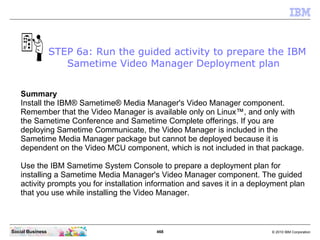 468 © 2010 IBM CorporationSocial Business
Summary
Install the IBM® Sametime® Media Manager's Video Manager component.
Remember that the Video Manager is available only on Linux™, and only with
the Sametime Conference and Sametime Complete offerings. If you are
deploying Sametime Communicate, the Video Manager is included in the
Sametime Media Manager package but cannot be deployed because it is
dependent on the Video MCU component, which is not included in that package.
Use the IBM Sametime System Console to prepare a deployment plan for
installing a Sametime Media Manager's Video Manager component. The guided
activity prompts you for installation information and saves it in a deployment plan
that you use while installing the Video Manager.
STEP 6a: Run the guided activity to prepare the IBM
Sametime Video Manager Deployment plan
 