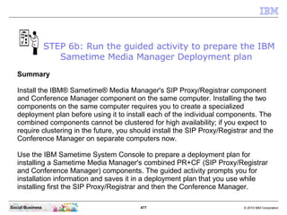 477 © 2010 IBM CorporationSocial Business
Summary
Install the IBM® Sametime® Media Manager's SIP Proxy/Registrar component
and Conference Manager component on the same computer. Installing the two
components on the same computer requires you to create a specialized
deployment plan before using it to install each of the individual components. The
combined components cannot be clustered for high availability; if you expect to
require clustering in the future, you should install the SIP Proxy/Registrar and the
Conference Manager on separate computers now.
Use the IBM Sametime System Console to prepare a deployment plan for
installing a Sametime Media Manager's combined PR+CF (SIP Proxy/Registrar
and Conference Manager) components. The guided activity prompts you for
installation information and saves it in a deployment plan that you use while
installing first the SIP Proxy/Registrar and then the Conference Manager.
STEP 6b: Run the guided activity to prepare the IBM
Sametime Media Manager Deployment plan
 