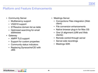 48 © 2010 IBM CorporationSocial Business
Platform and Feature Enhancements
● Community Server
● Multitenancy support
● VS2010 support
● STResolve domain list as table
● Optimized searching for email
addresses
● Gateway
● XMPP TLS support
● Support for custom properties
● Community status indicators
● Replacing Dynacache/CEI with
JMS
● Meetings Server
● Connections Files integration (Web
client)
● File conversion enhancements
● Native browser plug-in for Mac OS
● One UI alignment (UIM and Web
clients)
● Remote control through server
● Server-side recordings
● Meetings SDK
 