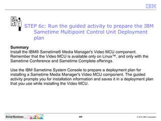 489 © 2010 IBM CorporationSocial Business
Summary
Install the IBM® Sametime® Media Manager's Video MCU component.
Remember that the Video MCU is available only on Linux™, and only with the
Sametime Conference and Sametime Complete offerings.
Use the IBM Sametime System Console to prepare a deployment plan for
installing a Sametime Media Manager's Video MCU component. The guided
activity prompts you for installation information and saves it in a deployment plan
that you use while installing the Video MCU.
STEP 6c: Run the guided activity to prepare the IBM
Sametime Multipoint Control Unit Deployment
plan
 