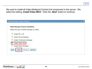 493 © 2010 IBM CorporationSocial Business
We want to install all Video Multipoint Control Unit component in this server. We
select the setting „Install Video MCU“. Click the „Next“ button to continue.
 