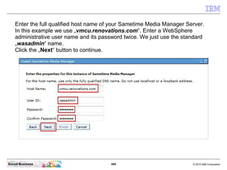 494 © 2010 IBM CorporationSocial Business
Enter the full qualified host name of your Sametime Media Manager Server.
In this example we use „vmcu.renovations.com“. Enter a WebSphere
administrative user name and its password twice. We just use the standard
„wasadmin“ name.
Click the „Next“ button to continue.
 