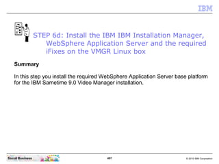 497 © 2010 IBM CorporationSocial Business
Summary
In this step you install the required WebSphere Application Server base platform
for the IBM Sametime 9.0 Video Manager installation.
STEP 6d: Install the IBM IBM Installation Manager,
WebSphere Application Server and the required
iFixes on the VMGR Linux box
 