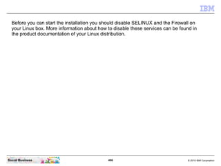 498 © 2010 IBM CorporationSocial Business
Before you can start the installation you should disable SELINUX and the Firewall on
your Linux box. More information about how to disable these services can be found in
the product documentation of your Linux distribution.
 