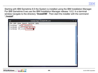 499 © 2010 IBM CorporationSocial Business
Starting with IBM Sametime 8.5 the System is installed using the IBM Installation Manager.
For IBM Sametime 9 we use the IBM Installation Manager release 1.6.2. In a terminal
window navigate to the directory “/Install/IM”. Then start the installer with the command
“./install”.
 