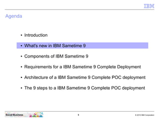 5 © 2010 IBM CorporationSocial Business
Agenda
● Introduction
● What's new in IBM Sametime 9
● Components of IBM Sametime 9
● Requirements for a IBM Sametime 9 Complete Deployment
● Architecture of a IBM Sametime 9 Complete POC deployment
● The 9 steps to a IBM Sametime 9 Complete POC deployment
 