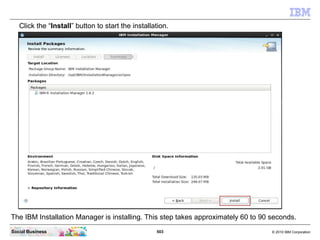 503 © 2010 IBM CorporationSocial Business
Click the “Install” button to start the installation.
The IBM Installation Manager is installing. This step takes approximately 60 to 90 seconds.
 