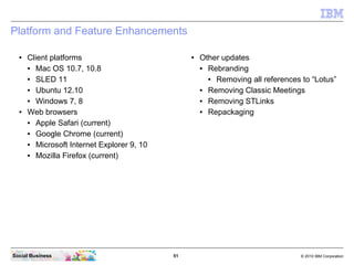 51 © 2010 IBM CorporationSocial Business
Platform and Feature Enhancements
● Client platforms
● Mac OS 10.7, 10.8
● SLED 11
● Ubuntu 12.10
● Windows 7, 8
● Web browsers
● Apple Safari (current)
● Google Chrome (current)
● Microsoft Internet Explorer 9, 10
● Mozilla Firefox (current)
● Other updates
● Rebranding
● Removing all references to “Lotus”
● Removing Classic Meetings
● Removing STLinks
● Repackaging
 