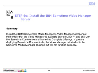 530 © 2010 IBM CorporationSocial Business
Summary
Install the IBM® Sametime® Media Manager's Video Manager component.
Remember that the Video Manager is available only on Linux™, and only with
the Sametime Conference and Sametime Complete offerings. If you are
deploying Sametime Communicate, the Video Manager is included in the
Sametime Media Manager package but will not function correctly.
STEP 6e: Install the IBM Sametime Video Manager
Server
 