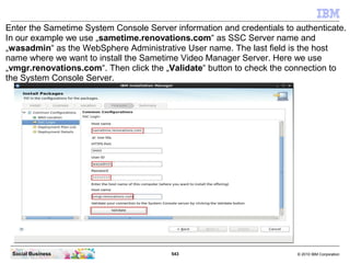 543 © 2010 IBM CorporationSocial Business
Enter the Sametime System Console Server information and credentials to authenticate.
In our example we use „sametime.renovations.com“ as SSC Server name and
„wasadmin“ as the WebSphere Administrative User name. The last field is the host
name where we want to install the Sametime Video Manager Server. Here we use
„vmgr.renovations.com“. Then click the „Validate“ button to check the connection to
the System Console Server.
 