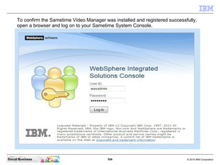 554 © 2010 IBM CorporationSocial Business
To confirm the Sametime Video Manager was installed and registered successfully,
open a browser and log on to your Sametime System Console.
 