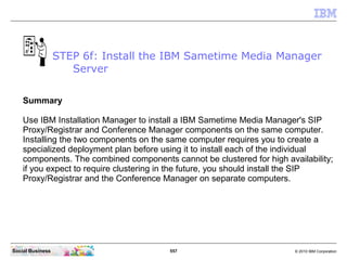 557 © 2010 IBM CorporationSocial Business
Summary
Use IBM Installation Manager to install a IBM Sametime Media Manager's SIP
Proxy/Registrar and Conference Manager components on the same computer.
Installing the two components on the same computer requires you to create a
specialized deployment plan before using it to install each of the individual
components. The combined components cannot be clustered for high availability;
if you expect to require clustering in the future, you should install the SIP
Proxy/Registrar and the Conference Manager on separate computers.
STEP 6f: Install the IBM Sametime Media Manager
Server
 