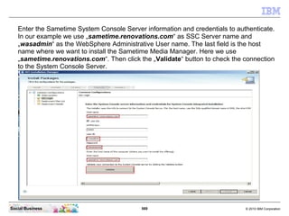 569 © 2010 IBM CorporationSocial Business
Enter the Sametime System Console Server information and credentials to authenticate.
In our example we use „sametime.renovations.com“ as SSC Server name and
„wasadmin“ as the WebSphere Administrative User name. The last field is the host
name where we want to install the Sametime Media Manager. Here we use
„sametime.renovations.com“. Then click the „Validate“ button to check the connection
to the System Console Server.
 