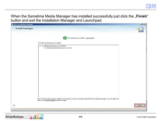 576 © 2010 IBM CorporationSocial Business
When the Sametime Media Manager has installed successfully just click the „Finish“
button and exit the Installation Manager and Launchpad.
 