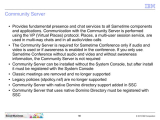 58 © 2010 IBM CorporationSocial Business
Community Server
● Provides fundamental presence and chat services to all Sametime components
and applications. Communication with the Community Server is performed
using the VP (Virtual Places) protocol. Places, a multi-user session service, are
used in multi-way chats and in all audio/video calls
● The Community Server is required for Sametime Conference only if audio and
video is used or if awareness is enabled in the conference. If you only use
Sametime Conference without audio and video and without awareness
information, the Community Server is not required
● Community Server can be installed without the System Console, but after install
it must be registered with the System Console
● Classic meetings are removed and no longer supported
● Legacy policies (stpolicy.nsf) are no longer supported
● Community Server with native Domino directory support added in SSC
● Community Server that uses native Domino Directory must be registered with
SSC
 