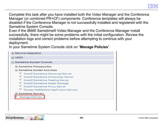 583 © 2010 IBM CorporationSocial Business
Complete this task after you have installed both the Video Manager and the Conference
Manager (or combined PR+CF) components. Conference templates will always be
disabled if the Conference Manager is not successfully installed and registered with the
Sametime System Console.
Even if the IBM® Sametime® Video Manager and the Conference Manager install
successfully, there might be some problems with the initial configuration. Review the
installation logs and correct problems before attempting to continue with your
deployment.
In your Sametime System Console click on “Manage Policies”.
 