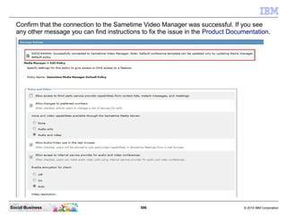 586 © 2010 IBM CorporationSocial Business
Confirm that the connection to the Sametime Video Manager was successful. If you see
any other message you can find instructions to fix the issue in the Product Documentation.
 