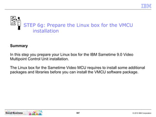 587 © 2010 IBM CorporationSocial Business
Summary
In this step you prepare your Linux box for the IBM Sametime 9.0 Video
Multipoint Control Unit installation.
The Linux box for the Sametime Video MCU requires to install some additional
packages and libraries before you can install the VMCU software package.
STEP 6g: Prepare the Linux box for the VMCU
installation
 