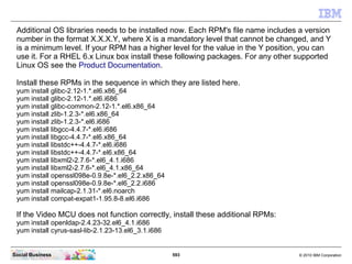593 © 2010 IBM CorporationSocial Business
Additional OS libraries needs to be installed now. Each RPM's file name includes a version
number in the format X.X.X.Y, where X is a mandatory level that cannot be changed, and Y
is a minimum level. If your RPM has a higher level for the value in the Y position, you can
use it. For a RHEL 6.x Linux box install these following packages. For any other supported
Linux OS see the Product Documentation.
Install these RPMs in the sequence in which they are listed here.
yum install glibc-2.12-1.*.el6.x86_64
yum install glibc-2.12-1.*.el6.i686
yum install glibc-common-2.12-1.*.el6.x86_64
yum install zlib-1.2.3-*.el6.x86_64
yum install zlib-1.2.3-*.el6.i686
yum install libgcc-4.4.7-*.el6.i686
yum install libgcc-4.4.7-*.el6.x86_64
yum install libstdc++-4.4.7-*.el6.i686
yum install libstdc++-4.4.7-*.el6.x86_64
yum install libxml2-2.7.6-*.el6_4.1.i686
yum install libxml2-2.7.6-*.el6_4.1.x86_64
yum install openssl098e-0.9.8e-*.el6_2.2.x86_64
yum install openssl098e-0.9.8e-*.el6_2.2.i686
yum install mailcap-2.1.31-*.el6.noarch
yum install compat-expat1-1.95.8-8.el6.i686
If the Video MCU does not function correctly, install these additional RPMs:
yum install openldap-2.4.23-32.el6_4.1.i686
yum install cyrus-sasl-lib-2.1.23-13.el6_3.1.i686
 