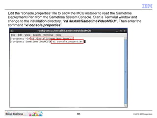 595 © 2010 IBM CorporationSocial Business
Edit the “console.properties” file to allow the MCU installer to read the Sametime
Deployment Plan from the Sametime System Console. Start a Terminal window and
change to the installation directory. “cd /Install/SametimeVideoMCU/”. Then enter the
command “vi console.properties”.
 