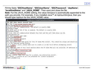 596 © 2010 IBM CorporationSocial Business
Fill the fields “SSCHostName”, “SSCUserName”, “SSCPassword”, “depName”,
“localHostName” and “JAVA_HOME”. Then save and close the file.
Note: For the JAVA_HOME setting, the value /bin/java is automatically appended to the
path you provide. For example, if you installed Java™ at /opt/sun/bin/java, then you
should type /opt/sun for the JAVA_HOME value.
 