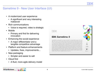 6 © 2010 IBM CorporationSocial Business
Sametime 9 - New User Interface (UI)
● A modernized user experience
● A significant and very interesting
makeover
● Rich communications
● Voice is required, video is strategic
● Mobile
● Primary and first for delivering
innovation
● Enhancing the social experience
● A major differentiator and a
tangible competitive advantage
● Platform and feature enhancements
● Updates, fixes, improvements...
● New packaging
● Simpler and easier to sell
● Cloud first
● A fluid, more agile delivery model
 