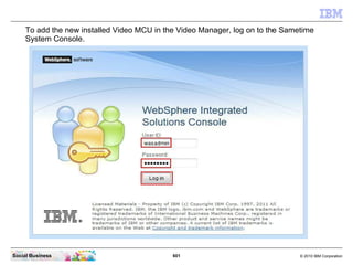 601 © 2010 IBM CorporationSocial Business
To add the new installed Video MCU in the Video Manager, log on to the Sametime
System Console.
 