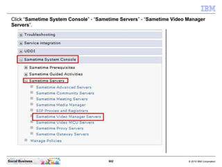 602 © 2010 IBM CorporationSocial Business
Click “Sametime System Console” - “Sametime Servers” - “Sametime Video Manager
Servers”.
 