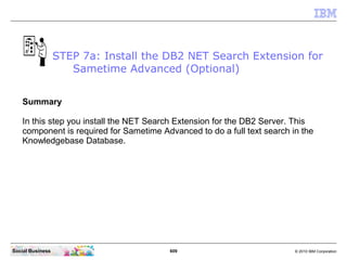 609 © 2010 IBM CorporationSocial Business
Summary
In this step you install the NET Search Extension for the DB2 Server. This
component is required for Sametime Advanced to do a full text search in the
Knowledgebase Database.
STEP 7a: Install the DB2 NET Search Extension for
Sametime Advanced (Optional)
 