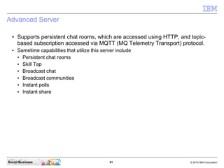 61 © 2010 IBM CorporationSocial Business
Advanced Server
● Supports persistent chat rooms, which are accessed using HTTP, and topic-
based subscription accessed via MQTT (MQ Telemetry Transport) protocol.
● Sametime capabilities that utilize this server include
● Persistent chat rooms
● Skill Tap
● Broadcast chat
● Broadcast communities
● Instant polls
● Instant share
 